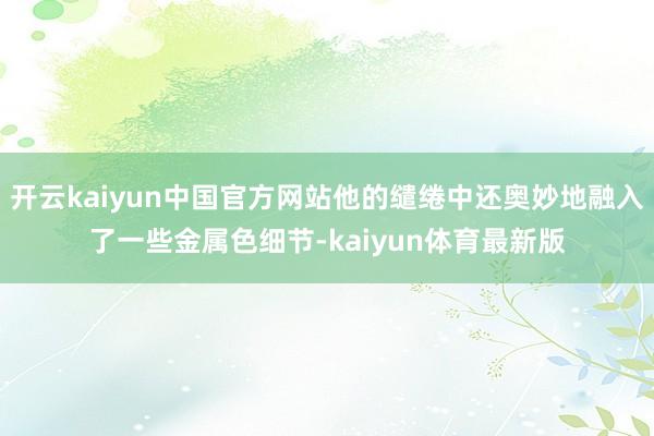 开云kaiyun中国官方网站他的缱绻中还奥妙地融入了一些金属色细节-kaiyun体育最新版