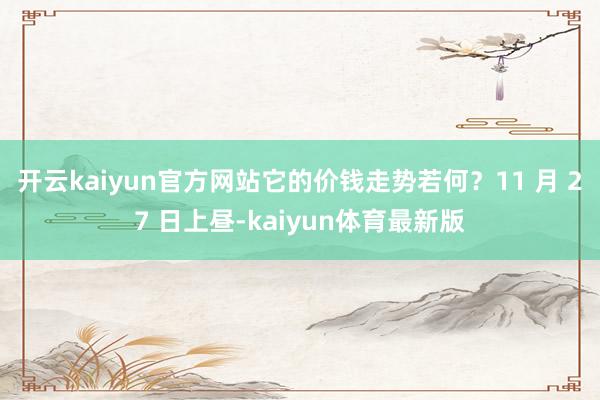 开云kaiyun官方网站它的价钱走势若何？11 月 27 日上昼-kaiyun体育最新版