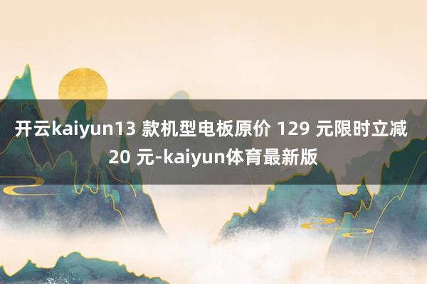 开云kaiyun13 款机型电板原价 129 元限时立减 20 元-kaiyun体育最新版