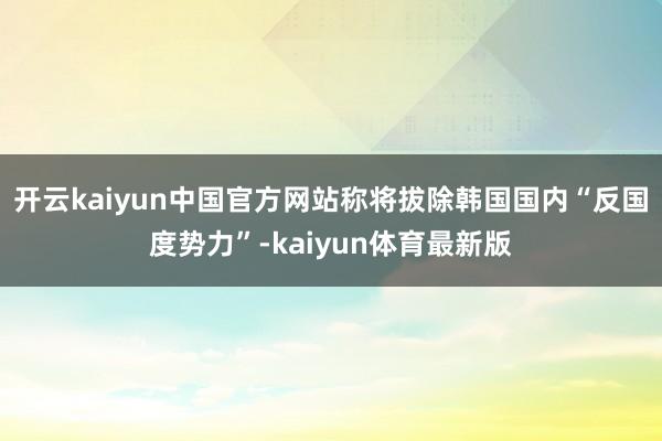开云kaiyun中国官方网站称将拔除韩国国内“反国度势力”-kaiyun体育最新版