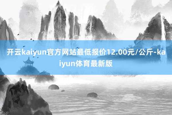开云kaiyun官方网站最低报价12.00元/公斤-kaiyun体育最新版