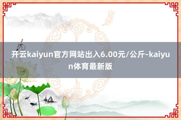 开云kaiyun官方网站出入6.00元/公斤-kaiyun体育最新版