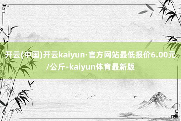 开云(中国)开云kaiyun·官方网站最低报价6.00元/公斤-kaiyun体育最新版