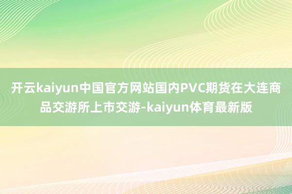 开云kaiyun中国官方网站国内PVC期货在大连商品交游所上市交游-kaiyun体育最新版