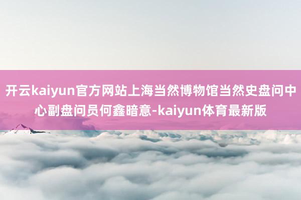 开云kaiyun官方网站上海当然博物馆当然史盘问中心副盘问员何鑫暗意-kaiyun体育最新版
