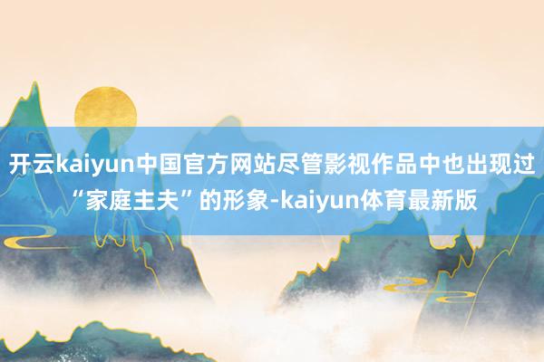开云kaiyun中国官方网站尽管影视作品中也出现过“家庭主夫”的形象-kaiyun体育最新版