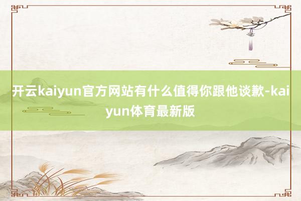 开云kaiyun官方网站有什么值得你跟他谈歉-kaiyun体育最新版