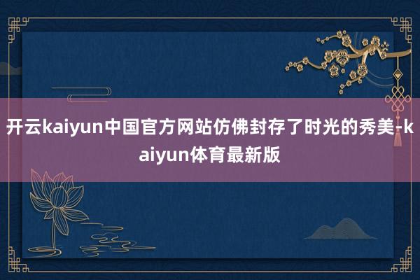 开云kaiyun中国官方网站仿佛封存了时光的秀美-kaiyun体育最新版