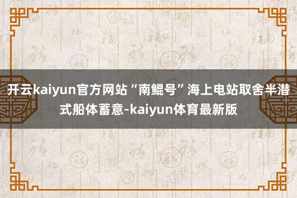 开云kaiyun官方网站“南鲲号”海上电站取舍半潜式船体蓄意-kaiyun体育最新版