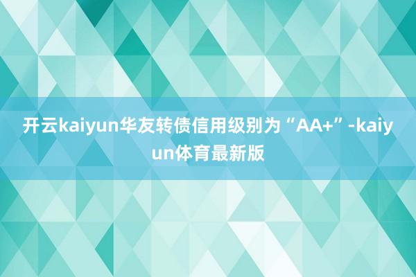 开云kaiyun华友转债信用级别为“AA+”-kaiyun体育最新版