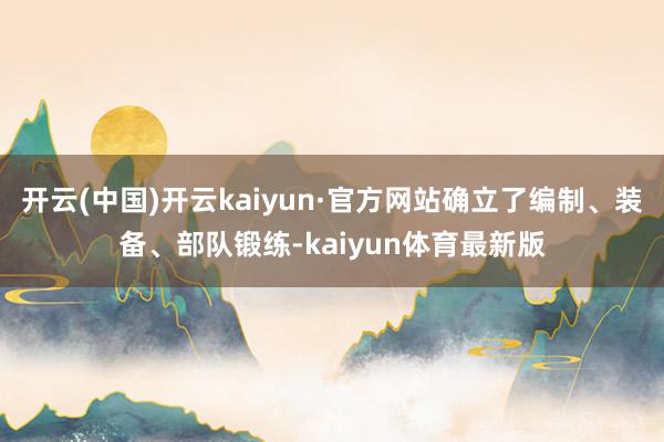 开云(中国)开云kaiyun·官方网站确立了编制、装备、部队锻练-kaiyun体育最新版
