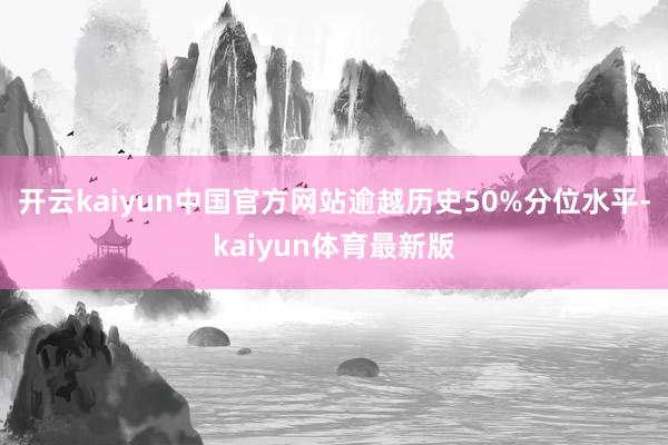 开云kaiyun中国官方网站逾越历史50%分位水平-kaiyun体育最新版