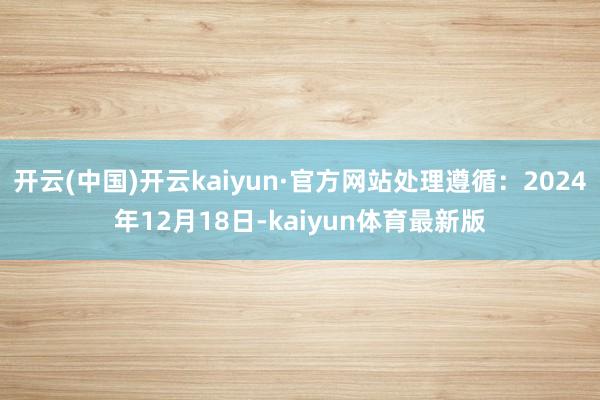 开云(中国)开云kaiyun·官方网站处理遵循：2024年12月18日-kaiyun体育最新版