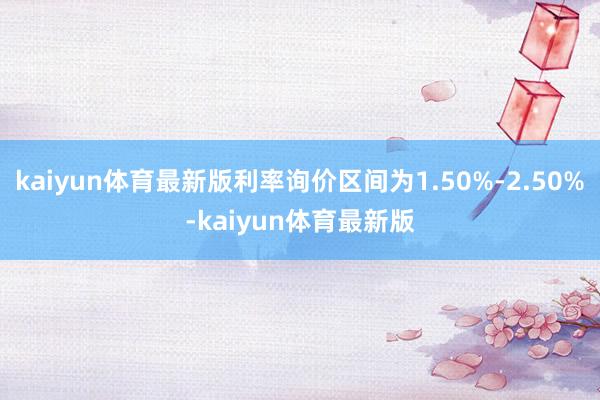 kaiyun体育最新版利率询价区间为1.50%-2.50%-kaiyun体育最新版