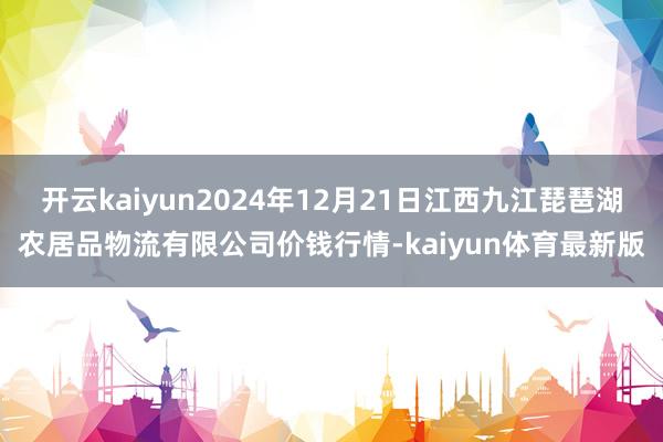 开云kaiyun2024年12月21日江西九江琵琶湖农居品物流有限公司价钱行情-kaiyun体育最新版