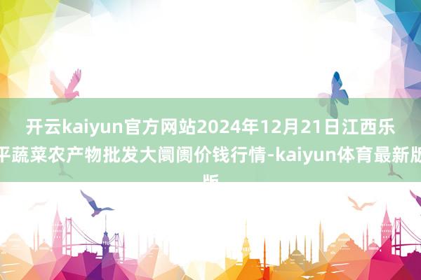 开云kaiyun官方网站2024年12月21日江西乐平蔬菜农产物批发大阛阓价钱行情-kaiyun体育最新版