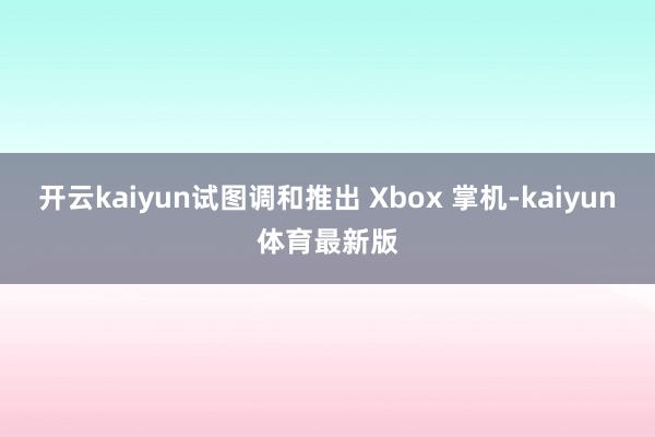 开云kaiyun试图调和推出 Xbox 掌机-kaiyun体育最新版