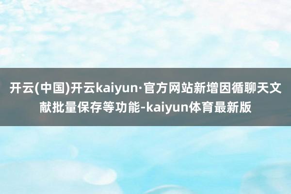 开云(中国)开云kaiyun·官方网站新增因循聊天文献批量保存等功能-kaiyun体育最新版