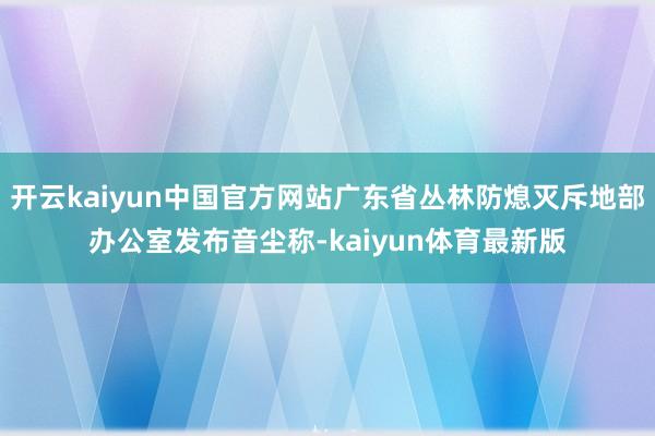 开云kaiyun中国官方网站广东省丛林防熄灭斥地部办公室发布音尘称-kaiyun体育最新版