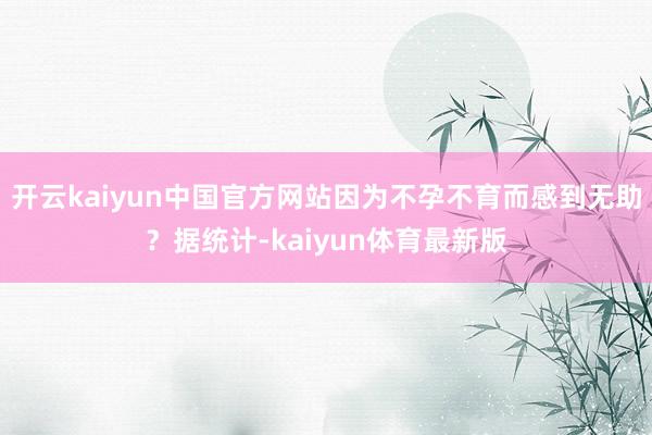 开云kaiyun中国官方网站因为不孕不育而感到无助？据统计-kaiyun体育最新版