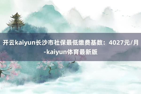 开云kaiyun长沙市社保最低缴费基数：4027元/月-kaiyun体育最新版