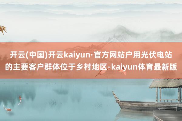 开云(中国)开云kaiyun·官方网站户用光伏电站的主要客户群体位于乡村地区-kaiyun体育最新版