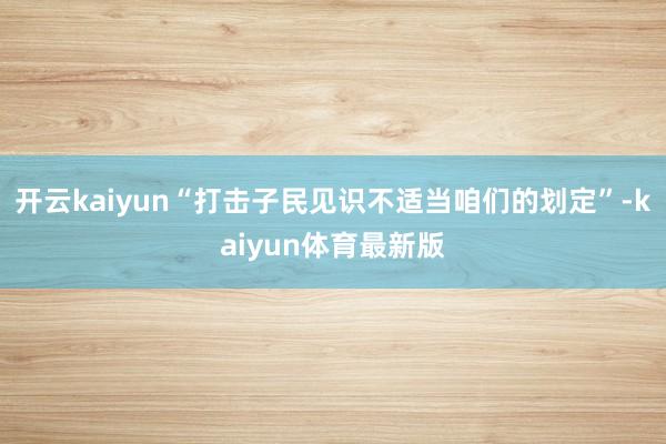 开云kaiyun“打击子民见识不适当咱们的划定”-kaiyun体育最新版