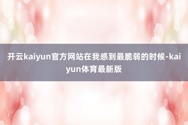 开云kaiyun官方网站在我感到最脆弱的时候-kaiyun体育最新版