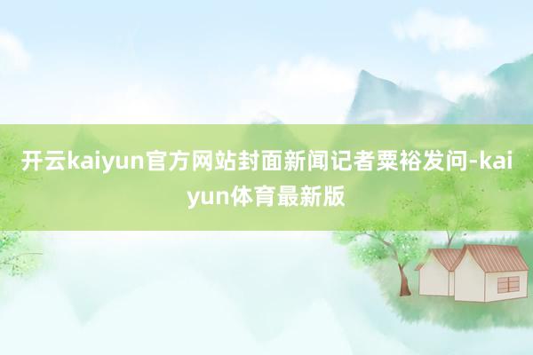 开云kaiyun官方网站封面新闻记者粟裕发问-kaiyun体育最新版