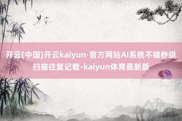 开云(中国)开云kaiyun·官方网站AI系统不错秒级扫描往复记载-kaiyun体育最新版