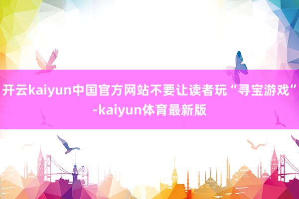 开云kaiyun中国官方网站不要让读者玩“寻宝游戏”-kaiyun体育最新版