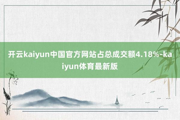 开云kaiyun中国官方网站占总成交额4.18%-kaiyun体育最新版