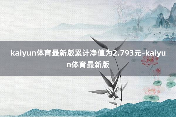 kaiyun体育最新版累计净值为2.793元-kaiyun体育最新版