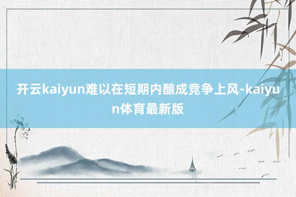 开云kaiyun难以在短期内酿成竞争上风-kaiyun体育最新版