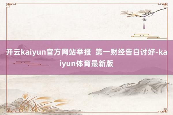 开云kaiyun官方网站举报  第一财经告白讨好-kaiyun体育最新版