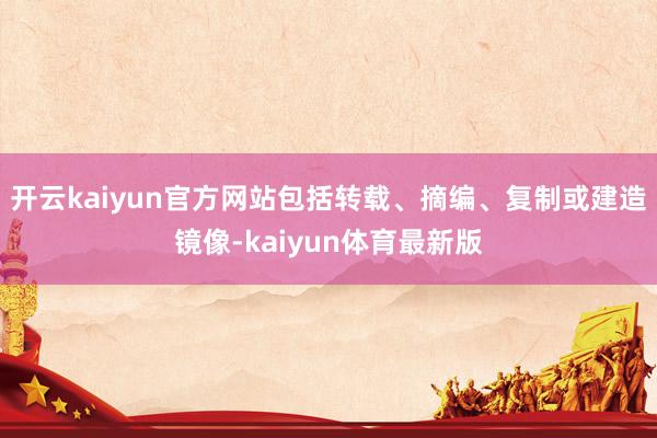 开云kaiyun官方网站包括转载、摘编、复制或建造镜像-kaiyun体育最新版