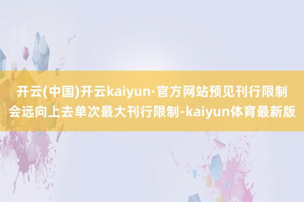 开云(中国)开云kaiyun·官方网站预见刊行限制会远向上去单次最大刊行限制-kaiyun体育最新版