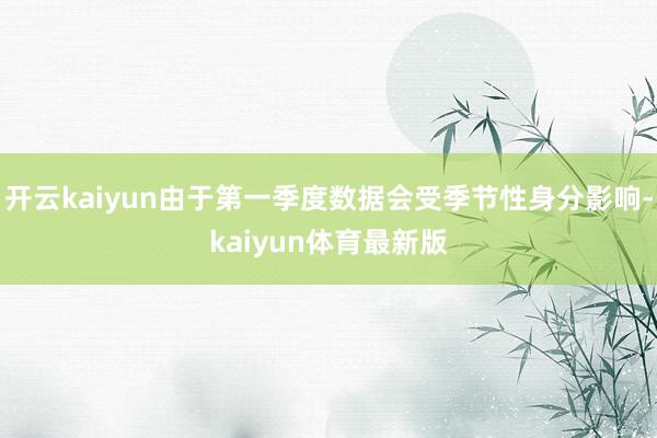开云kaiyun由于第一季度数据会受季节性身分影响-kaiyun体育最新版
