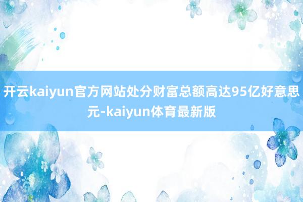 开云kaiyun官方网站处分财富总额高达95亿好意思元-kaiyun体育最新版