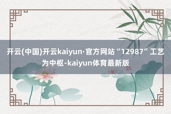 开云(中国)开云kaiyun·官方网站“12987”工艺为中枢-kaiyun体育最新版