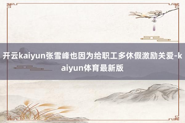 开云kaiyun张雪峰也因为给职工多休假激励关爱-kaiyun体育最新版