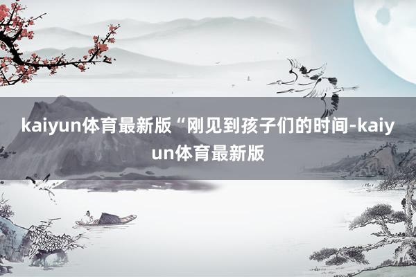 kaiyun体育最新版“刚见到孩子们的时间-kaiyun体育最新版