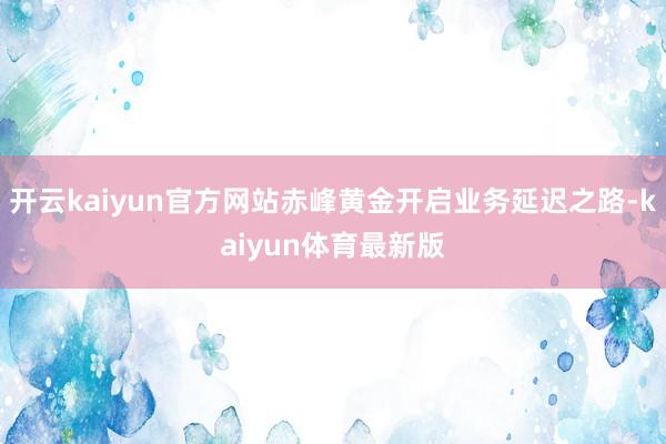 开云kaiyun官方网站赤峰黄金开启业务延迟之路-kaiyun体育最新版