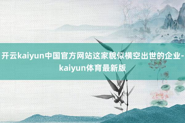 开云kaiyun中国官方网站这家貌似横空出世的企业-kaiyun体育最新版