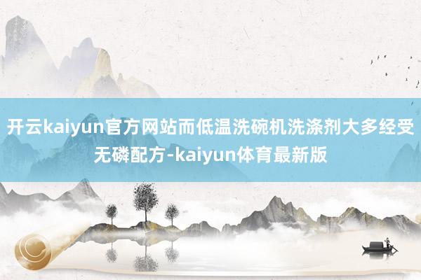 开云kaiyun官方网站而低温洗碗机洗涤剂大多经受无磷配方-kaiyun体育最新版