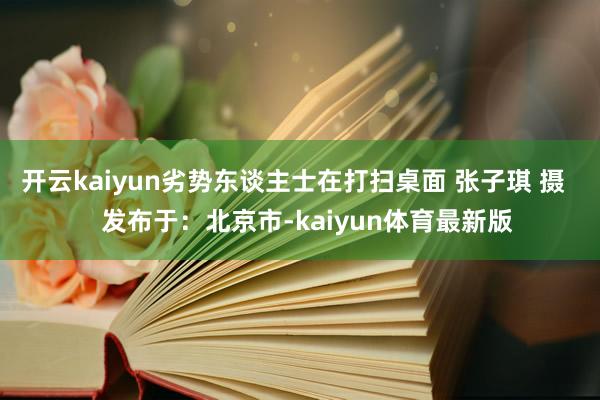 开云kaiyun劣势东谈主士在打扫桌面 张子琪 摄    发布于：北京市-kaiyun体育最新版
