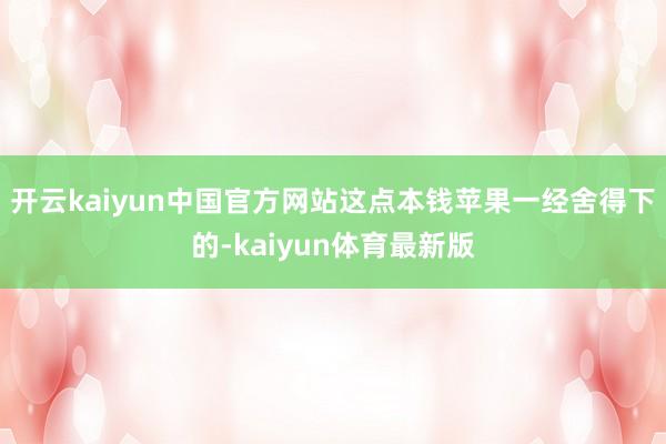 开云kaiyun中国官方网站这点本钱苹果一经舍得下的-kaiyun体育最新版