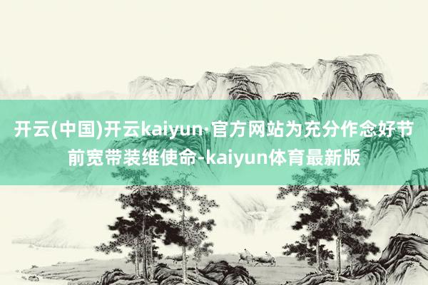 开云(中国)开云kaiyun·官方网站为充分作念好节前宽带装维使命-kaiyun体育最新版