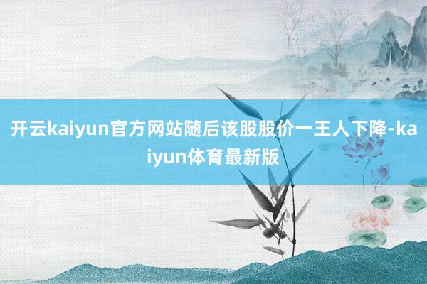 开云kaiyun官方网站随后该股股价一王人下降-kaiyun体育最新版