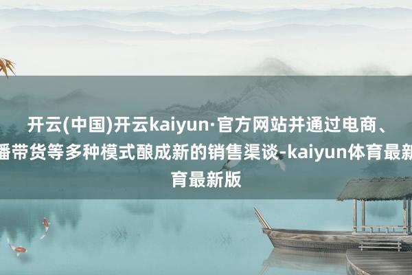 开云(中国)开云kaiyun·官方网站并通过电商、直播带货等多种模式酿成新的销售渠谈-kaiyun体育最新版